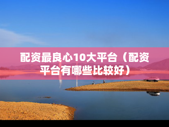 配资最良心10大平台（配资平台有哪些比较好）