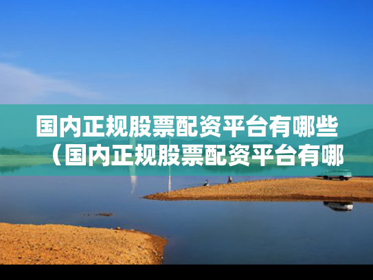 国内正规股票配资平台有哪些（国内正规股票配资平台有哪些公司）