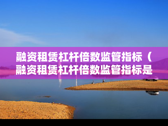 融资租赁杠杆倍数监管指标（融资租赁杠杆倍数监管指标是什么）