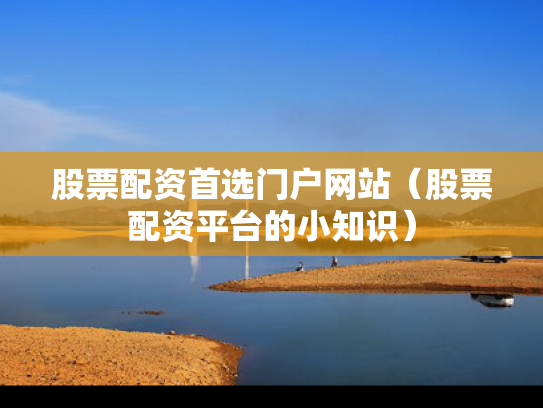 股票配资首选门户网站（股票配资平台的小知识）