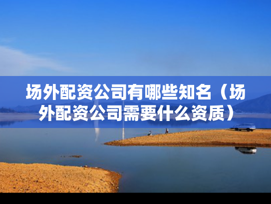 场外配资公司有哪些知名（场外配资公司需要什么资质）