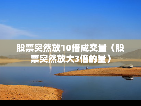 股票突然放10倍成交量（股票突然放大3倍的量）
