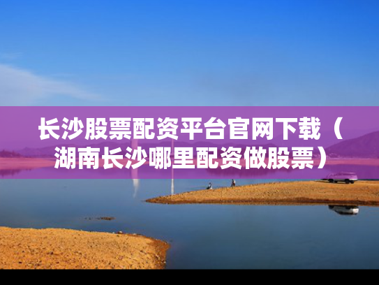 长沙股票配资平台官网下载（湖南长沙哪里配资做股票）