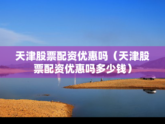 天津股票配资优惠吗（天津股票配资优惠吗多少钱）