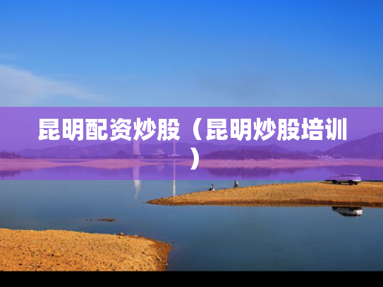 昆明配资炒股（昆明炒股培训）