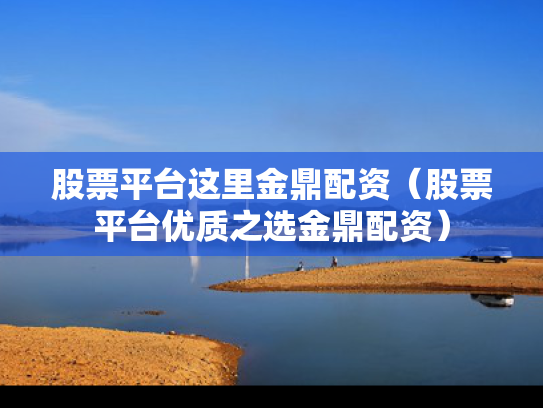 股票平台这里金鼎配资（股票平台优质之选金鼎配资）