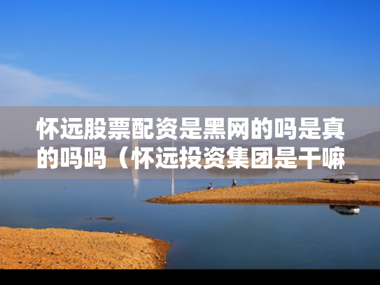 怀远股票配资是黑网的吗是真的吗吗（怀远投资集团是干嘛的）