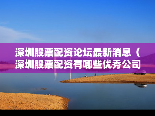 深圳股票配资论坛最新消息（深圳股票配资有哪些优秀公司）