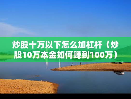炒股十万以下怎么加杠杆（炒股10万本金如何赚到100万）
