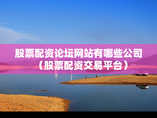 股票配资论坛网站有哪些公司（股票配资交易平台）