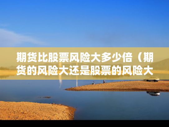 期货比股票风险大多少倍（期货的风险大还是股票的风险大）