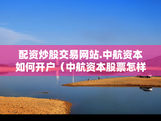 配资炒股交易网站.中航资本如何开户（中航资本股票怎样）