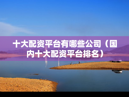 十大配资平台有哪些公司（国内十大配资平台排名）