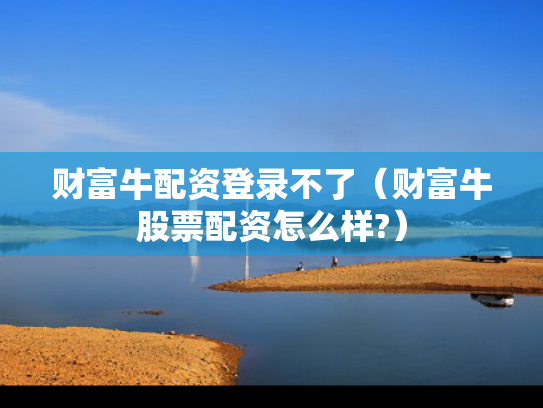 财富牛配资登录不了（财富牛股票配资怎么样?）