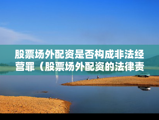 股票场外配资是否构成非法经营罪（股票场外配资的法律责任）