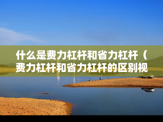 什么是费力杠杆和省力杠杆（费力杠杆和省力杠杆的区别视频）