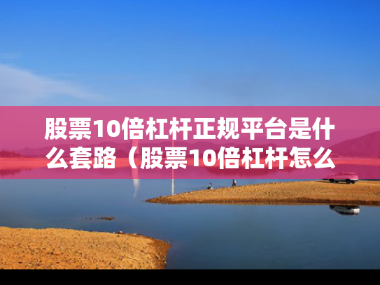 股票10倍杠杆正规平台是什么套路（股票10倍杠杆怎么算盈利）