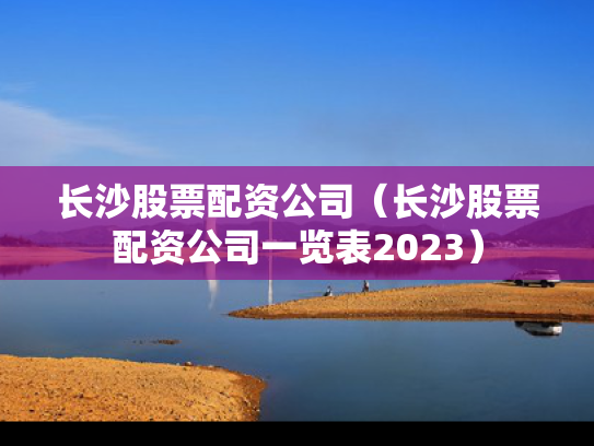 长沙股票配资公司（长沙股票配资公司一览表2023）