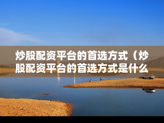 炒股配资平台的首选方式（炒股配资平台的首选方式是什么）