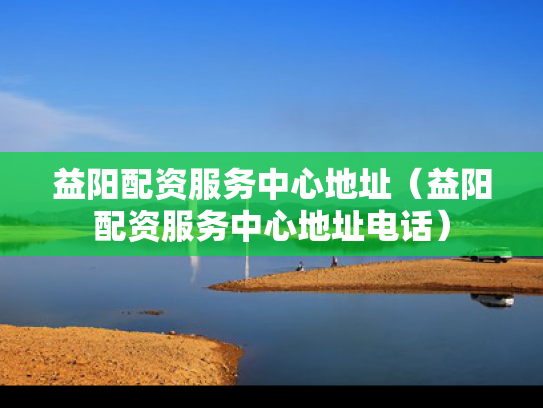 益阳配资服务中心地址（益阳配资服务中心地址电话）