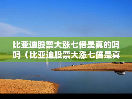 比亚迪股票大涨七倍是真的吗吗（比亚迪股票大涨七倍是真的吗吗视频）