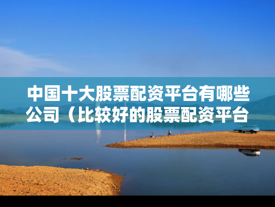 中国十大股票配资平台有哪些公司（比较好的股票配资平台）