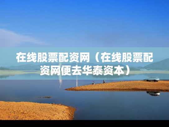在线股票配资网（在线股票配资网便去华泰资本）
