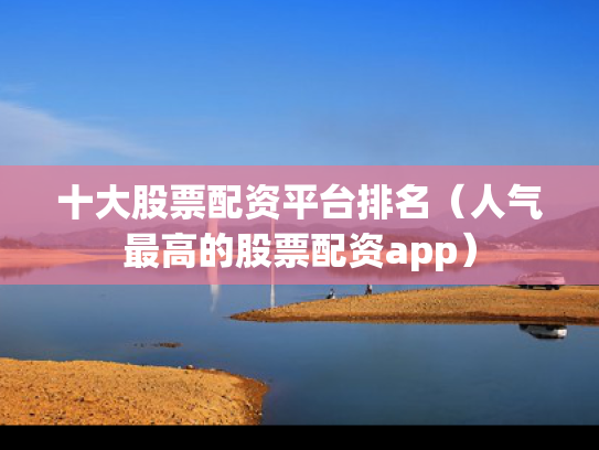 十大股票配资平台排名（人气最高的股票配资app）