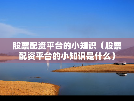 股票配资平台的小知识（股票配资平台的小知识是什么）
