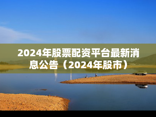 2024年股票配资平台最新消息公告（2024年股市）