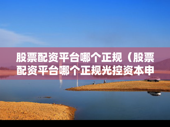 股票配资平台哪个正规（股票配资平台哪个正规光控资本申请通道）
