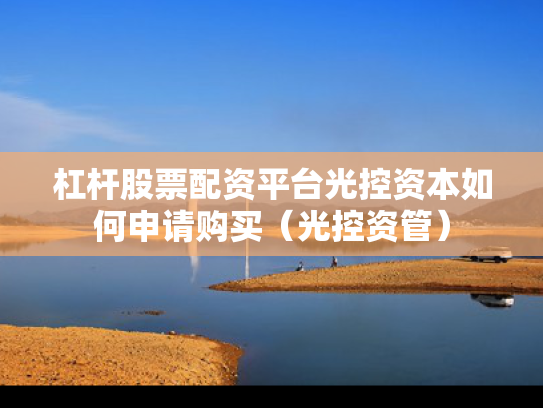 杠杆股票配资平台光控资本如何申请购买（光控资管）