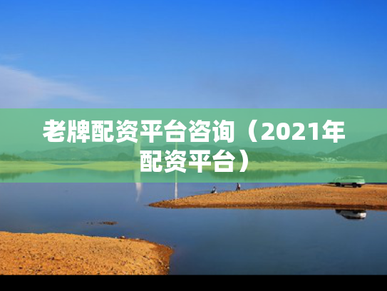 老牌配资平台咨询（2021年配资平台）