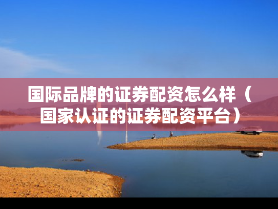 国际品牌的证券配资怎么样（国家认证的证券配资平台）