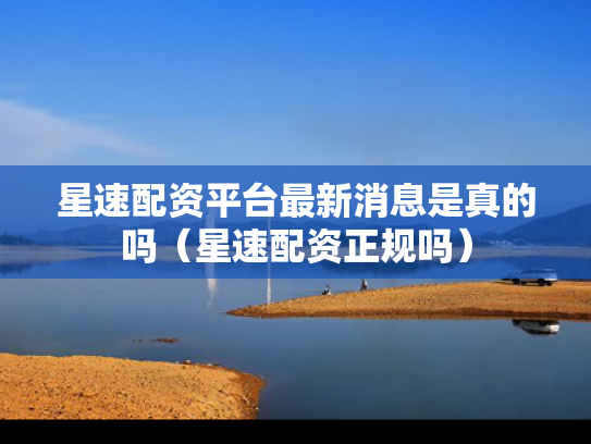 星速配资平台最新消息是真的吗（星速配资正规吗）
