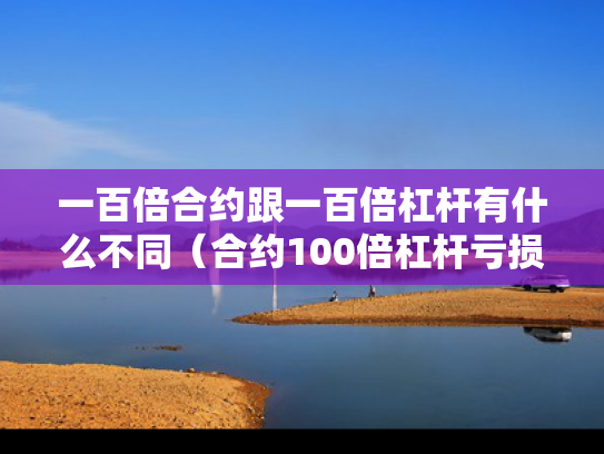 一百倍合约跟一百倍杠杆有什么不同（合约100倍杠杆亏损多少爆仓）