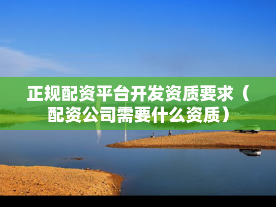 正规配资平台开发资质要求（配资公司需要什么资质）