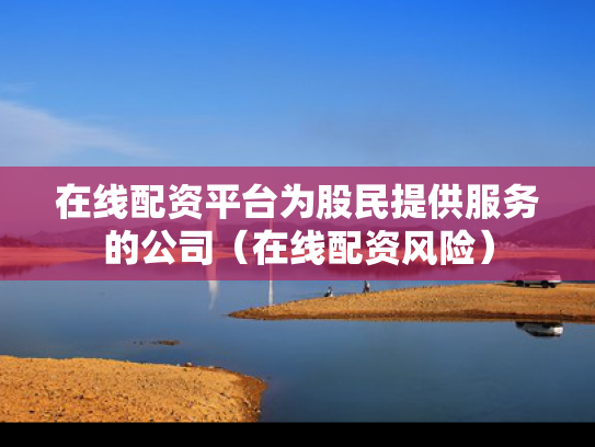 在线配资平台为股民提供服务的公司（在线配资风险）