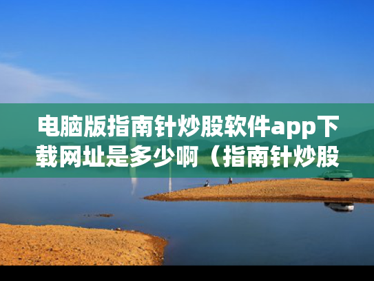 电脑版指南针炒股软件app下载网址是多少啊（指南针炒股软件使用方法）