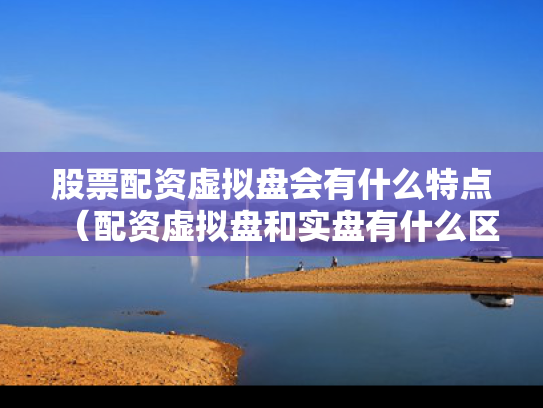 股票配资虚拟盘会有什么特点（配资虚拟盘和实盘有什么区别）