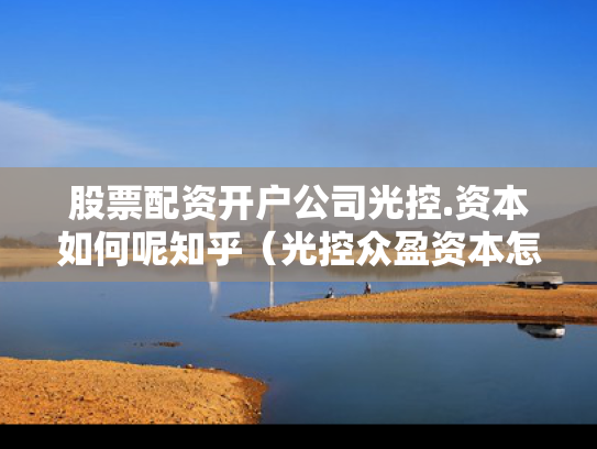 股票配资开户公司光控.资本如何呢知乎（光控众盈资本怎么样啊）