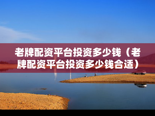 老牌配资平台投资多少钱（老牌配资平台投资多少钱合适）