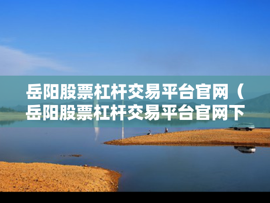 岳阳股票杠杆交易平台官网（岳阳股票杠杆交易平台官网下载）