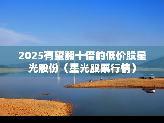 2025有望翻十倍的低价股星光股份（星光股票行情）