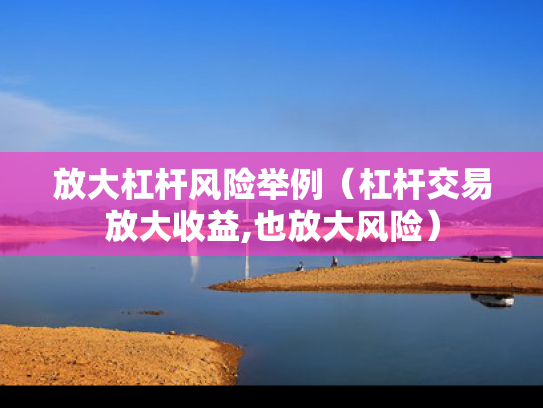 放大杠杆风险举例（杠杆交易放大收益,也放大风险）