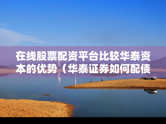 在线股票配资平台比较华泰资本的优势（华泰证券如何配债）