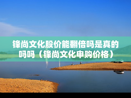 锋尚文化股价能翻倍吗是真的吗吗（锋尚文化申购价格）