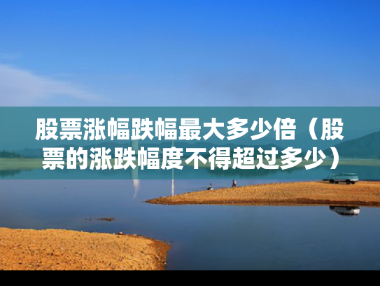 股票涨幅跌幅最大多少倍（股票的涨跌幅度不得超过多少）