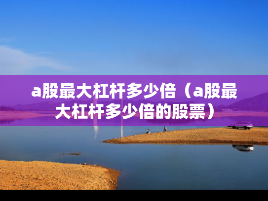 a股最大杠杆多少倍（a股最大杠杆多少倍的股票）