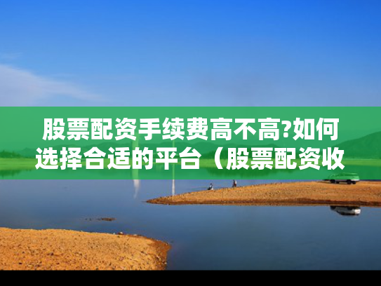 股票配资手续费高不高?如何选择合适的平台（股票配资收费标准）
